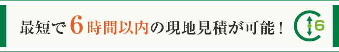 最短で6 時間以内の現地見積が可能！