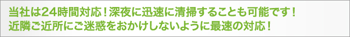 当社は24時間対応!深夜に迅速に清掃することも可能です!近隣ご近所にご迷惑をおかけしないように最速の対応!