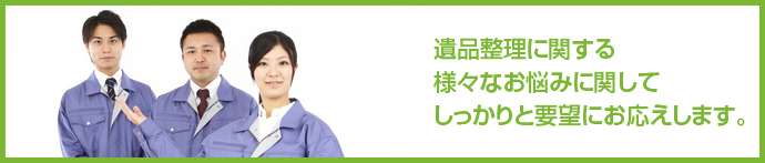 遺品整理に関する様々なお悩みに対してしっかりと要望にお応えします。