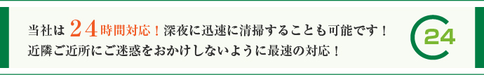 当社は24時間対応！深夜に迅速に清掃することも可能です！近隣ご近所にご迷惑をおかけしないように最速の対応！